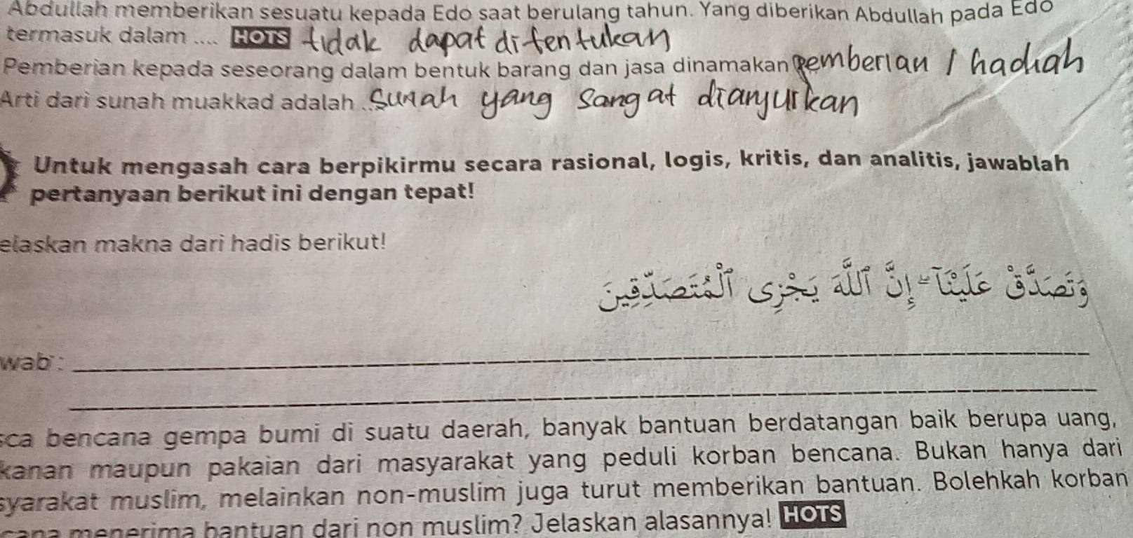 Abdullah memberikan sesuatu kepada Edo saat berulang tahun. Yang diberikan Abdullah pada Edo 
termasuk dalam .... HoTs 
Pemberian kepada seseorang dalam bentuk barang dan jasa dinamakan 
Arti dari sunah muakkad adalah 
Untuk mengasah cara berpikirmu secara rasional, logis, kritis, dan analitis, jawablah 
pertanyaan berikut ini dengan tepat! 
elaskan makna dari hadis berikut! 
wab : 
_ 
_ 
sca bencana gempa bumi di suatu daerah, banyak bantuan berdatangan baik berupa uang, 
kanan maupun pakaian dari masyarakat yang peduli korban bencana. Bukan hanya dari 
syarakät muslim, melainkan non-muslim juga turut memberikan bantuan. Bolehkah korban 
c n erima bantuan dari non muslim? Jelaskan alasannya! Lo us