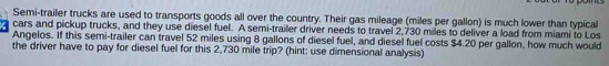 Semi-trailer trucks are used to transports goods all over the country. Their gas mileage (miles per gallon) is much lower than typical 
cars and pickup trucks, and they use diesel fuel. A semi-trailer driver needs to travel 2,730 miles to deliver a load from miami to Los 
Angelos. If this semi-trailer can travel 52 miles using 8 gallons of diesel fuel, and diesel fuel costs $4.20 per gallon, how much would 
the driver have to pay for diesel fuel for this 2,730 mile trip? (hint: use dimensional analysis)