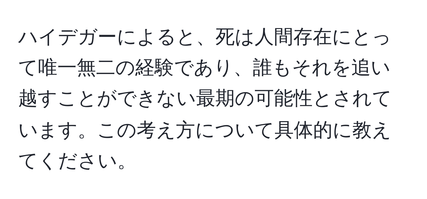 ハイデガーによると、死は人間存在にとって唯一無二の経験であり、誰もそれを追い越すことができない最期の可能性とされています。この考え方について具体的に教えてください。