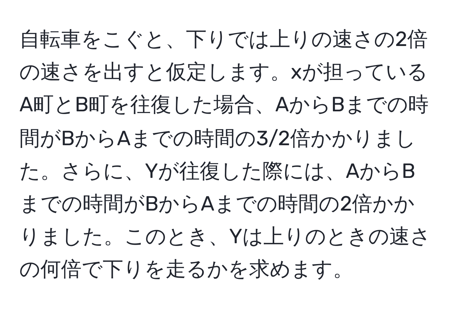 自転車をこぐと、下りでは上りの速さの2倍の速さを出すと仮定します。xが担っているA町とB町を往復した場合、AからBまでの時間がBからAまでの時間の3/2倍かかりました。さらに、Yが往復した際には、AからBまでの時間がBからAまでの時間の2倍かかりました。このとき、Yは上りのときの速さの何倍で下りを走るかを求めます。