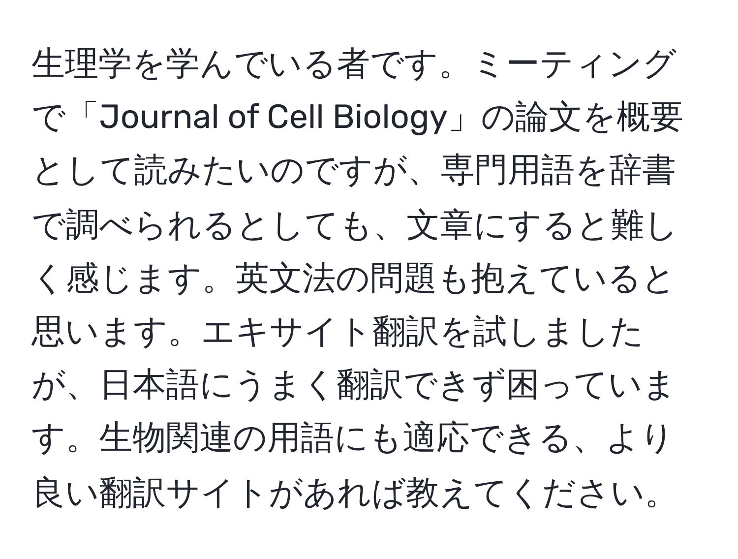 生理学を学んでいる者です。ミーティングで「Journal of Cell Biology」の論文を概要として読みたいのですが、専門用語を辞書で調べられるとしても、文章にすると難しく感じます。英文法の問題も抱えていると思います。エキサイト翻訳を試しましたが、日本語にうまく翻訳できず困っています。生物関連の用語にも適応できる、より良い翻訳サイトがあれば教えてください。