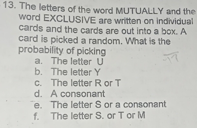 The letters of the word MUTUALLY and the
word EXCLUSIVE are written on individual
cards and the cards are out into a box. A
card is picked a random. What is the
probability of picking
a. The letter U
b. The letter Y
c. The letter R or T
d. A consonant
e. The letter S or a consonant
f. The letter S. or T or M