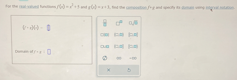 For the real-valued functions f(x)=x^2+5 and g(x)=x+3 , find the composition fcirc g and specify its domain using interval notation.
 □ /□   □^(□) □ sqrt(□ )
(fcirc g)(x)=□
o (□ ,□ ) [□ ,□ ]
□U □ (□ ,□ ] [□ ,□ )
Domain of fcirc g:□
∞ -∞
X