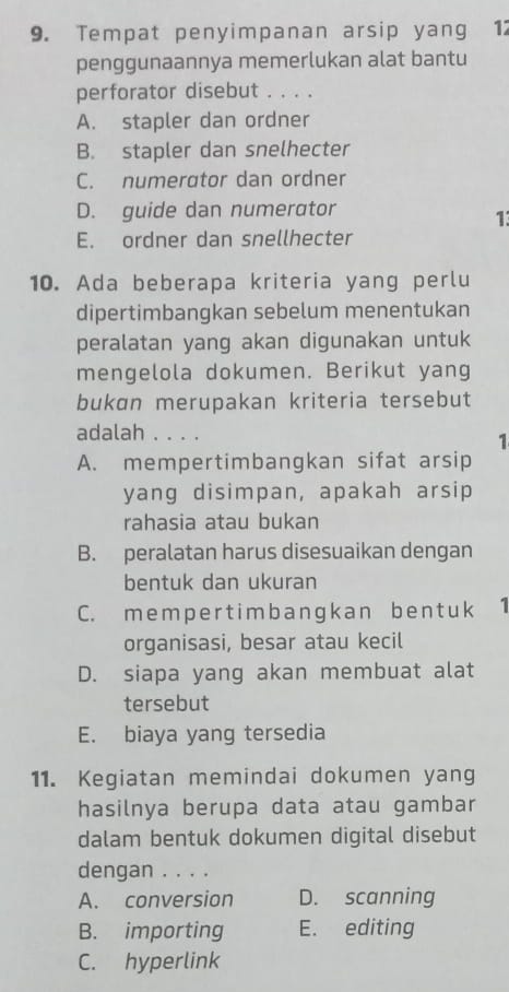 Tempat penyimpanan arsip yang 12
penggunaannya memerlukan alat bantu
perforator disebut . . . .
A. stapler dan ordner
B. stapler dan snelhecter
C. numerator dan ordner
D. guide dan numerator
1:
E. ordner dan snellhecter
10. Ada beberapa kriteria yang perlu
dipertimbangkan sebelum menentukan
peralatan yang akan digunakan untuk
mengelola dokumen. Berikut yang
bukan merupakan kriteria tersebut
adalah . . . .
1
A. mempertimbangkan sifat arsip
yang disimpan, apakah arsip
rahasia atau bukan
B. peralatan harus disesuaikan dengan
bentuk dan ukuran
C. m e m per tim b angk an b e n tuk 1
organisasi, besar atau kecil
D. siapa yang akan membuat alat
tersebut
E. biaya yang tersedia
11. Kegiatan memindai dokumen yang
hasilnya berupa data atau gambar
dalam bentuk dokumen digital disebut
dengan . . . .
A. conversion D. scanning
B. importing E. editing
C. hyperlink