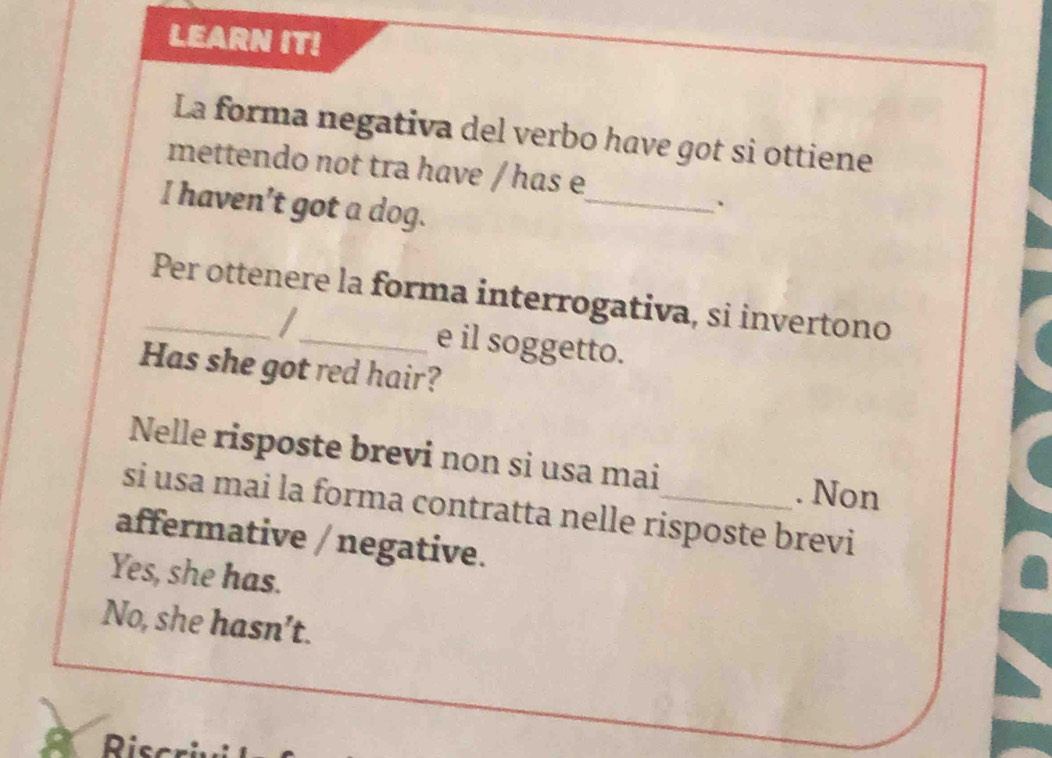 LEARN IT!
La forma negativa del verbo have got si ottiene
mettendo not tra have / has e
I haven’t got a dog.
_
`
_Per ottenere la forma interrogativa, si invertono
I e il soggetto.
Has she got red hair?
Nelle risposte brevi non si usa mai . Non
si usa mai la forma contratta nelle risposte brevi
affermative / negative.
Yes, she has.
No, she hasn’t.
Risc