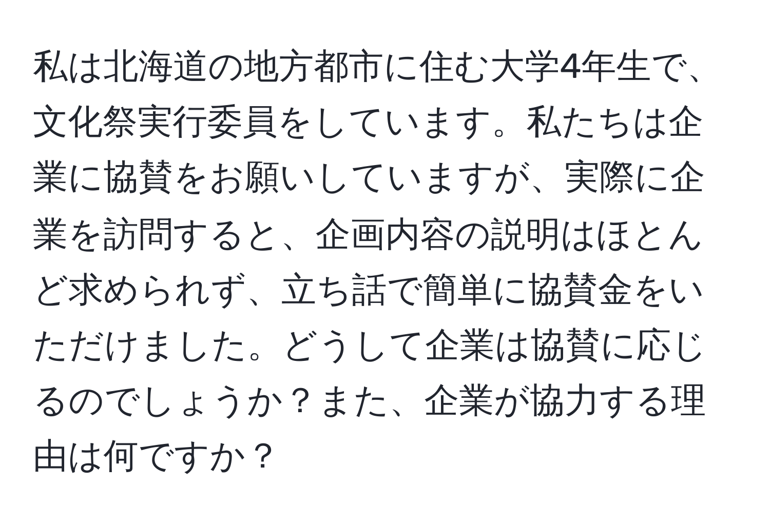 私は北海道の地方都市に住む大学4年生で、文化祭実行委員をしています。私たちは企業に協賛をお願いしていますが、実際に企業を訪問すると、企画内容の説明はほとんど求められず、立ち話で簡単に協賛金をいただけました。どうして企業は協賛に応じるのでしょうか？また、企業が協力する理由は何ですか？