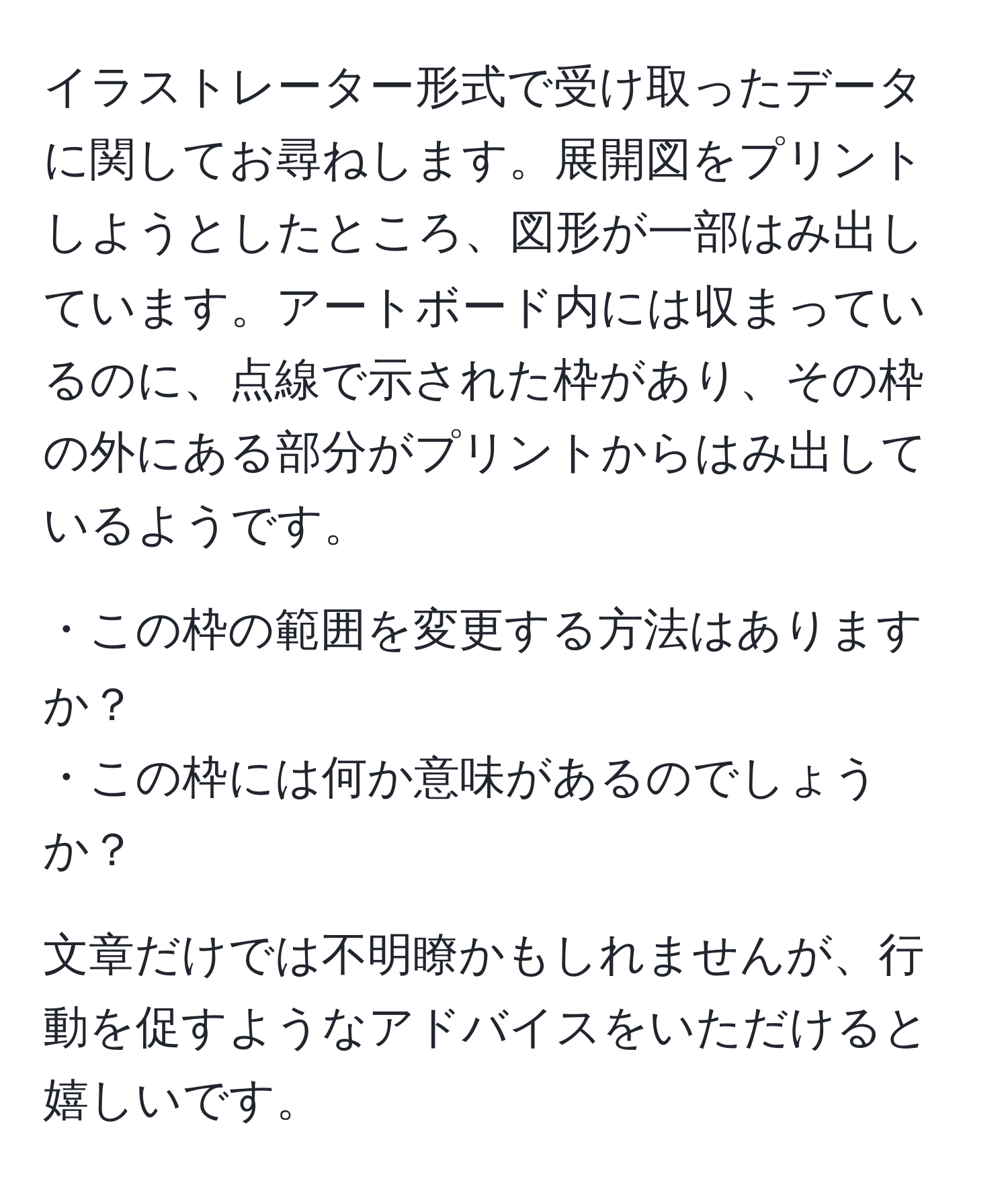 イラストレーター形式で受け取ったデータに関してお尋ねします。展開図をプリントしようとしたところ、図形が一部はみ出しています。アートボード内には収まっているのに、点線で示された枠があり、その枠の外にある部分がプリントからはみ出しているようです。  

・この枠の範囲を変更する方法はありますか？  
・この枠には何か意味があるのでしょうか？  

文章だけでは不明瞭かもしれませんが、行動を促すようなアドバイスをいただけると嬉しいです。