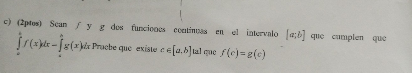 (2ptos) Sean ƒ y g dos funciones continuas en el intervalo [a;b] que cumplen que
∈tlimits _a^bf(x)dx=∈tlimits _a^bg(x)dx Pruebe que existe c∈ [a,b] tal que f(c)=g(c)