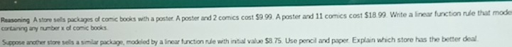 Reasening. A store sells packages of comic books with a poster. A poster and 2 comics cost $9.99. A poster and 11 comics cost $18.99. Write a linear function rule that mode 
containing any number x of comic books. 
Suppose another store sells a similar package, modeled by a linear function rule with initial value $8.75. Use pencil and paper. Explain which store has the better deal.