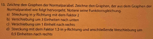 Zeichne den Graphen der Normalparabel. Zeichne den Graphen, der aus dem Graphen der 
Normalparabel wie folgt hervorgeht. Notiere seine Funktionsgleichung. 
a) Streckung in y-Richtung mit dem Faktor 2
b) Verschiebung um 3 Einheiten nach unten 
c) Verschiebung um 1 Einheit nach rechts 
d) Streckung mit dem Faktor 1,5 in y -Richtung und anschließende Verschiebung um
0,5 Einheiten nach rechts