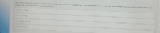 The mass of a paperop n 8.8* 10^(-4)
retttion with the comest number of signsficant sigts mg. if a bix of papenlips has 7.88* 10^4 papercips, determine the lotal mass of the paperctips in the box. Write the final answer in scientiffic
6.1+10^-m
t=10°m
E· Md=120°mg
DE=10°mg