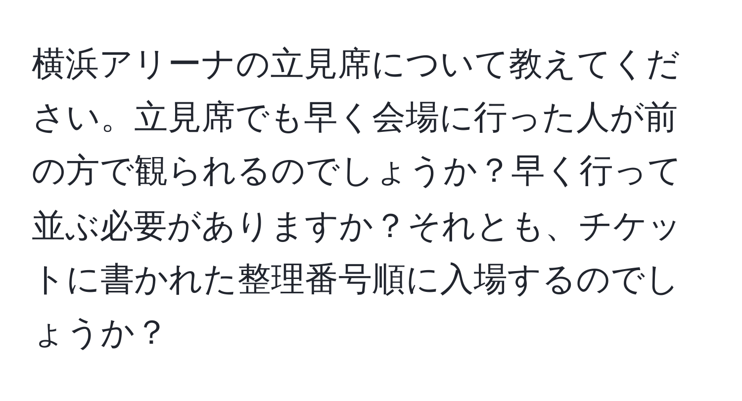 横浜アリーナの立見席について教えてください。立見席でも早く会場に行った人が前の方で観られるのでしょうか？早く行って並ぶ必要がありますか？それとも、チケットに書かれた整理番号順に入場するのでしょうか？