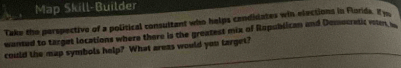 Map Skill-Builder 
Take the perspective of a political consultant who helps cendidates win elections in Florids. If you 
wanted to target locations where there is the greatest mix of Rapublican and Democratic votert, be 
could the map symbols help? What areas would you target?