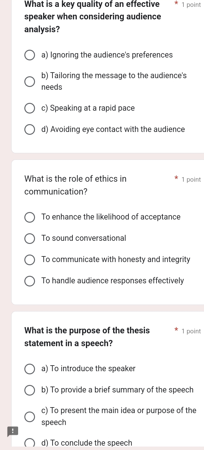 What is a key quality of an effective * 1 point
speaker when considering audience
analysis?
a) Ignoring the audience's preferences
b) Tailoring the message to the audience's
needs
c) Speaking at a rapid pace
d) Avoiding eye contact with the audience
What is the role of ethics in 1 point
communication?
To enhance the likelihood of acceptance
To sound conversational
To communicate with honesty and integrity
To handle audience responses effectively
What is the purpose of the thesis 1 point
statement in a speech?
a) To introduce the speaker
b) To provide a brief summary of the speech
c) To present the main idea or purpose of the
speech
!
d) To conclude the speech