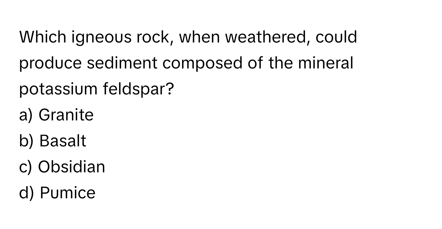 Which igneous rock, when weathered, could produce sediment composed of the mineral potassium feldspar? 

a) Granite 
b) Basalt 
c) Obsidian 
d) Pumice