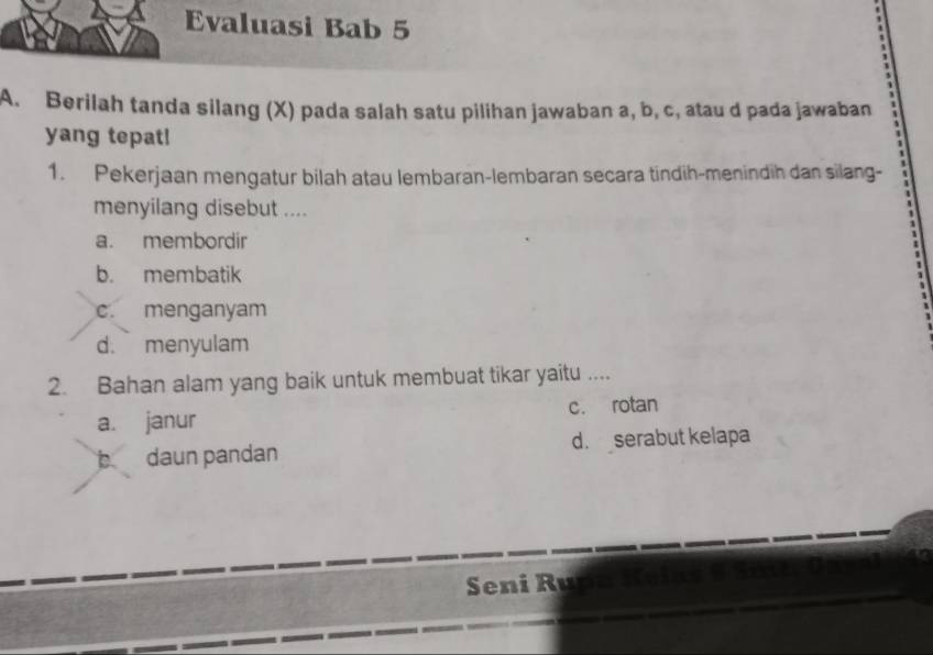 Evaluasi Bab 5
A. Berilah tanda silang (X) pada salah satu pilihan jawaban a, b, c, atau d pada jawaban
yang tepat!
1. Pekerjaan mengatur bilah atau lembaran-lembaran secara tindih-menindih dan silang-
menyilang disebut ....
a. membordir
b. membatik
c. menganyam
d. menyulam
2. Bahan alam yang baik untuk membuat tikar yaitu ....
a. janur c. rotan
daun pandan d. serabut kelapa
Seni Ru n