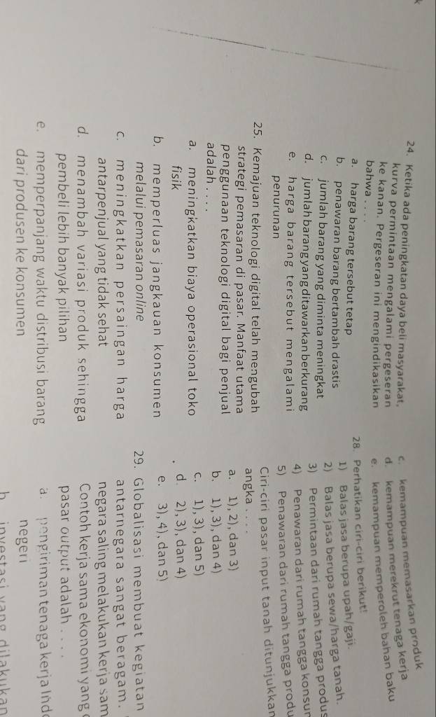 Ketika ada peningkatan daya beli masyarakat. c. kemampuan memasarkan produk
kurva permintaan mengalami pergeseran d. kemampuan merekrut tenaga kerja
ke kanan. Pergeseran ini mengindikasikan e. kemampuan memperoleh bahan baku
bahwa   
28. Perhatikan ciri-ciri berikut!
a. harga barang tersebut tetap
b. penawaran barang bertambah drastis
1) Balas jasa berupa upah/gaji.
2) Balas jasa berupa sewa/harga tanah.
c. jumlah barang yang diminta meningkat
3) Permintaan dari rumah tangga produs
d. jumlah barang yang ditawarkan berkurang
4) Penawaran dari rumah tangga konsun
e. harga barang tersebut mengalami
penurunan
5) Penawaran dari rumah tangga produ
Ciri-ciri pasar input tanah ditunjukkan
25. Kemajuan teknologi digital telah mengubah angka . . . .
strategi pemasaran di pasar. Manfaat utama
penggunaan teknologi digital bagi penjual a. 1), 2), dan 3)
adalah . . . .
b. 1), 3), dan 4)
a. meningkatkan biaya operasional toko c. 1), 3), dan 5)
fisik d. 2), 3), dan 4)
b. memperluas jangkauan konsumen e. 3), 4), dan 5)
melalui pemasaran online 29. Globalisasi membuat kegiatan
c. meningkatkan persaingan harga antarnegara sangat beragam.
antarpenjual yang tidak sehat negara saling melakukan kerja sam
d. menambah variasi produk sehingga Contoh kerja sama ekonomi y ang 
pembeli lebih banyak pilihan pasar output adalah . . . .
e. memperpanjang waktu distribusi barang   n  pengiriman tenaga kerja Inde
dari produsen ke konsumen negeri
h   investasi vang dilakukan