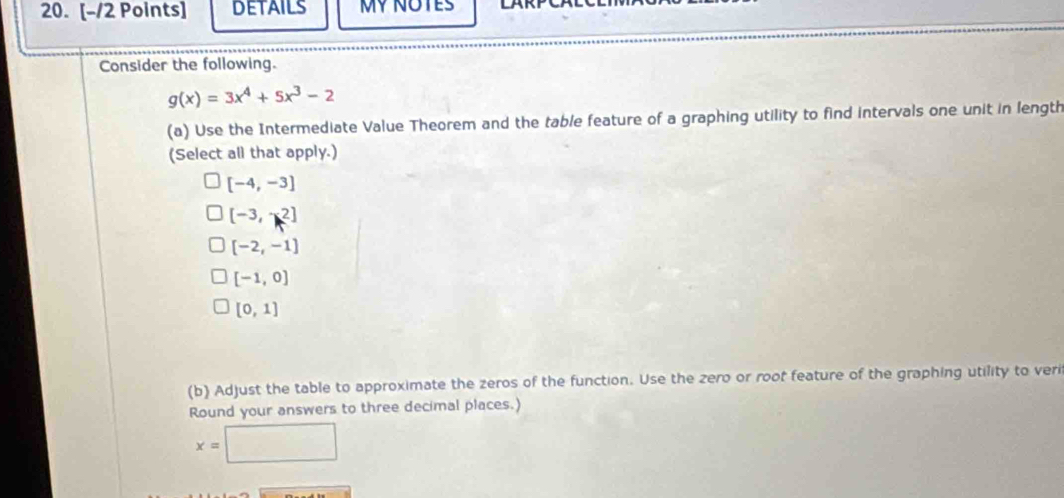 DETAILS MY NOTES 
Consider the following.
g(x)=3x^4+5x^3-2
(a) Use the Intermediate Value Theorem and the table feature of a graphing utility to find intervals one unit in length 
(Select all that apply.)
[-4,-3]
[-3,2]
[-2,-1]
[-1,0]
[0,1]
(b) Adjust the table to approximate the zeros of the function. Use the zero or root feature of the graphing utility to veri 
Round your answers to three decimal places.)
x=□