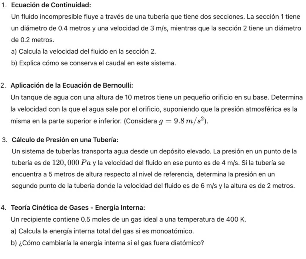 Ecuación de Continuidad: 
Un fluido incompresible fluye a través de una tubería que tiene dos secciones. La sección 1 tiene 
un diámetro de 0.4 metros y una velocidad de 3 m/s, mientras que la sección 2 tiene un diámetro 
de 0.2 metros. 
a) Calcula la velocidad del fluido en la sección 2. 
b) Explica cómo se conserva el caudal en este sistema. 
2. Aplicación de la Ecuación de Bernoulli: 
Un tanque de agua con una altura de 10 metros tiene un pequeño orificio en su base. Determina 
la velocidad con la que el agua sale por el orificio, suponiendo que la presión atmosférica es la 
misma en la parte superior e inferior. (Considera g=9.8m/s^2). 
3. Cálculo de Presión en una Tubería: 
Un sistema de tuberías transporta agua desde un depósito elevado. La presión en un punto de la 
tubería es de 120, 000 Pá y la velocidad del fluido en ese punto es de 4 m/s. Si la tubería se 
encuentra a 5 metros de altura respecto al nivel de referencia, determina la presión en un 
segundo punto de la tubería donde la velocidad del fluido es de 6 m/s y la altura es de 2 metros. 
4. Teoría Cinética de Gases - Energía Interna: 
Un recipiente contiene 0.5 moles de un gas ideal a una temperatura de 400 K. 
a) Calcula la energía interna total del gas si es monoatómico. 
b) ¿Cómo cambiaría la energía interna si el gas fuera diatómico?