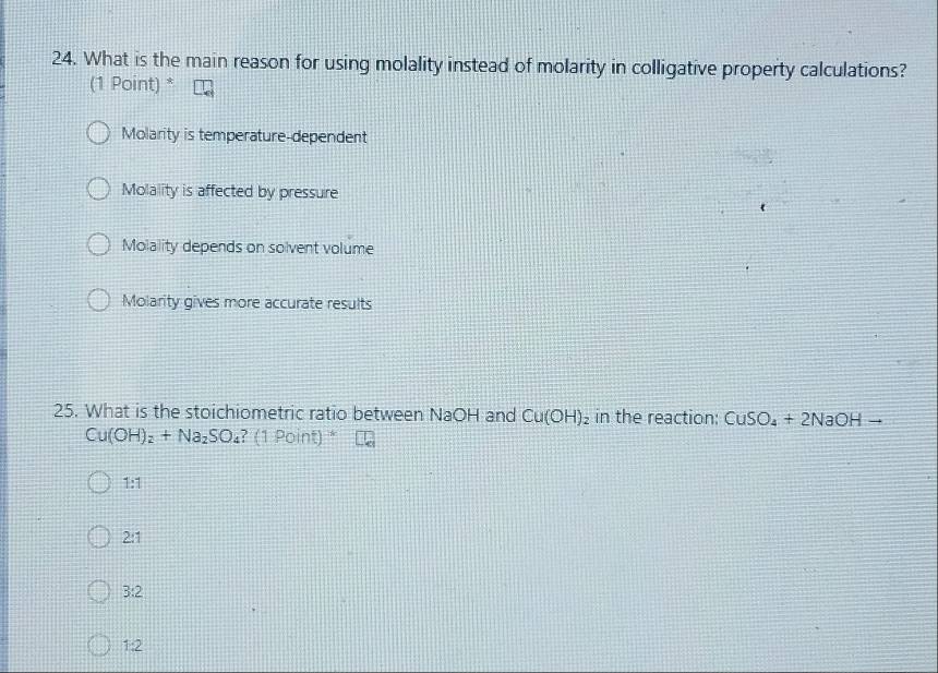 What is the main reason for using molality instead of molarity in colligative property calculations?
(1 Point) *
Molarity is temperature-dependent
Molality is affected by pressure
Molality depends on solvent volume
Molarity gives more accurate results
25. What is the stoichiometric ratio between NaOH and Cu(OH)_2 in the reaction: CuSO_4+2NaOH -
Cu(OH)_2+Na_2SO_4?(1Point)
1:1
2:1
3:2
1:2