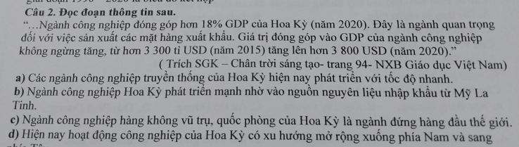 Đọc đoạn thông tin sau.
*Ngành công nghiệp đóng góp hơn 18% GDP của Hoa Kỳ (năm 2020). Đây là ngành quan trọng
đối với việc sản xuất các mặt hàng xuất khẩu. Giá trị đóng góp vào GDP của ngành công nghiệp
không ngừng tăng, từ hơn 3 300 tỉ USD (năm 2015) tăng lên hơn 3 800 USD (năm 2020).''
( Trích SGK - Chân trời sáng tạo- trang 94 - NXB Giáo dục Việt Nam)
a) Các ngành công nghiệp truyền thống của Hoa Kỳ hiện nay phát triển với tốc độ nhanh.
b) Ngành công nghiệp Hoa Kỳ phát triên mạnh nhờ vào nguồn nguyên liệu nhập khẩu từ Mỹ La
Tinh.
c) Ngành công nghiệp hàng không vũ trụ, quốc phòng của Hoa Kỳ là ngành đứng hàng đầu thế giới.
d) Hiện nay hoạt động công nghiệp của Hoa Kỳ có xu hướng mở rộng xuống phía Nam và sang