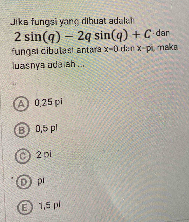 Jika fungsi yang dibuat adalah
2sin (q)-2qsin (q)+C · dan
fungsi dibatasi antara x=0 dan x=pi , maka
luasnya adalah ...
A 0,25 pi
B 0,5 pi
C) 2 pi
D pi
E 1,5 pi