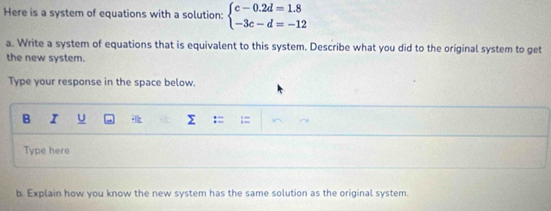 Here is a system of equations with a solution: beginarrayl c-0.2d=1.8 -3c-d=-12endarray.
a. Write a system of equations that is equivalent to this system. Describe what you did to the original system to get 
the new system. 
Type your response in the space below. 
B I U Σ
Type here 
b. Explain how you know the new system has the same solution as the original system.