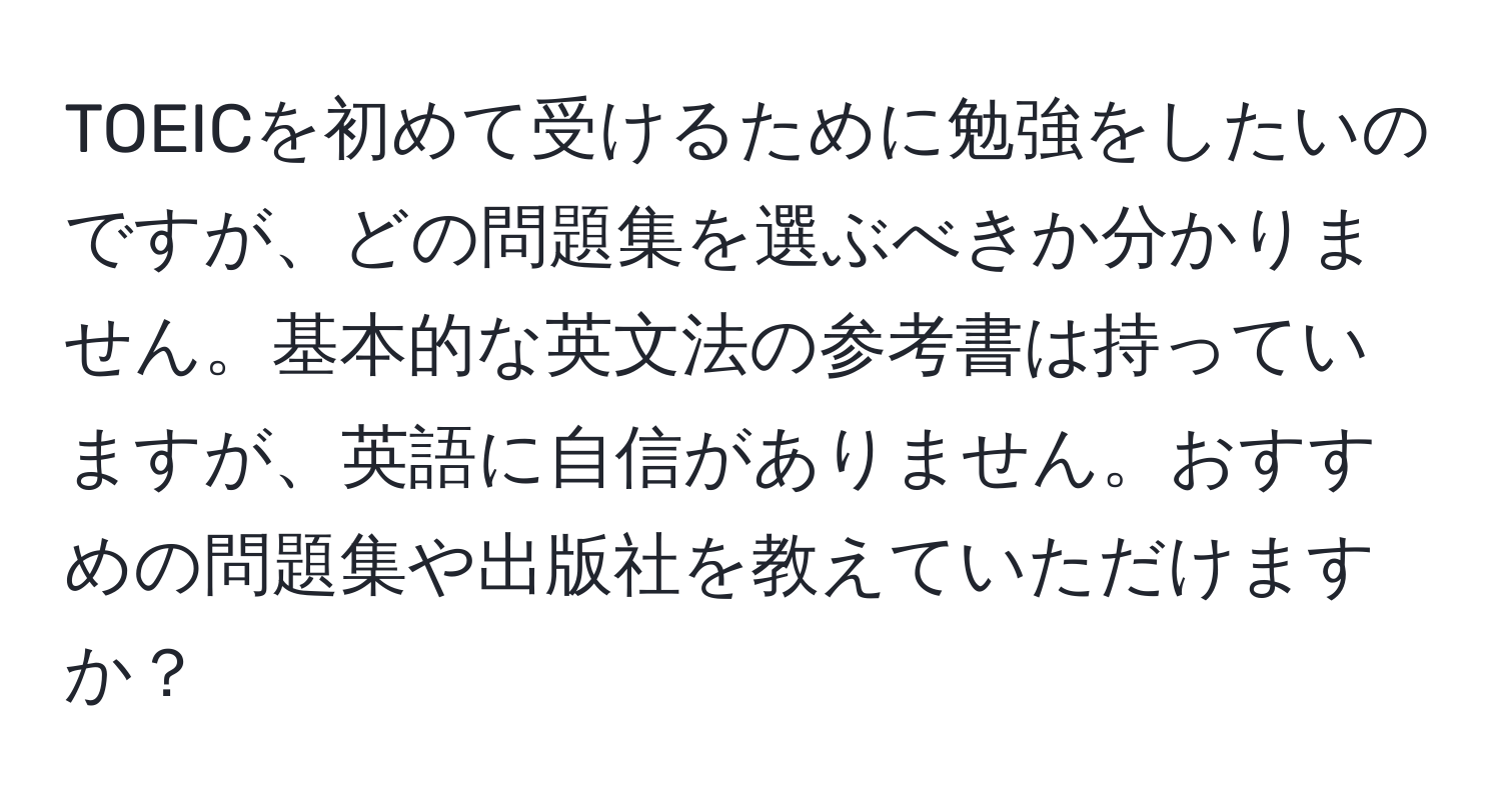 TOEICを初めて受けるために勉強をしたいのですが、どの問題集を選ぶべきか分かりません。基本的な英文法の参考書は持っていますが、英語に自信がありません。おすすめの問題集や出版社を教えていただけますか？