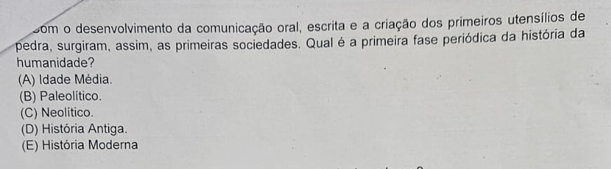 som o desenvolvimento da comunicação oral, escrita e a criação dos primeiros utensílios de
pedra, surgiram, assim, as primeiras sociedades. Qual é a primeira fase periódica da história da
humanidade?
(A) Idade Média.
(B) Paleolitico.
(C) Neolítico.
(D) História Antiga.
(E) História Moderna