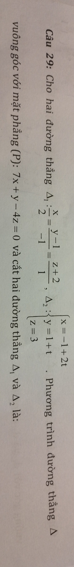 Cho hai đường thẳng △ _1: x/2 = (y-1)/-1 = (z+2)/1 ,△ _2:beginarrayl x=-1+2t y=1+t z=3endarray.. Phương trình đường thắng Δ
vuông góc với mặt phẳng (P): 7x+y-4z=0 và cắt hai đường thắng △ _1 và △ _2 là: