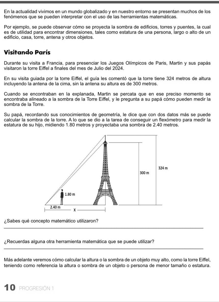 En la actualidad vivimos en un mundo globalizado y en nuestro entorno se presentan muchos de los
fenómenos que se pueden interpretar con el uso de las herramientas matemáticas.
Por ejemplo, se puede observar cómo se proyecta la sombra de edificios, torres y puentes, la cual
es de utilidad para encontrar dimensiones, tales como estatura de una persona, largo o alto de un
edificio, casa, torre, antena y otros objetos.
Visitando París
Durante su visita a Francia, para presenciar los Juegos Olímpicos de Paris, Martin y sus papás
visitaron la torre Eiffel a finales del mes de Julio del 2024.
En su visita guiada por la torre Eiffel, el guía les comentó que la torre tiene 324 metros de altura
incluyendo la antena de la cima, sin la antena su altura es de 300 metros.
Cuando se encontraban en la explanada, Martin se percata que en ese preciso momento se
encontraba alineado a la sombra de la Torre Eiffel, y le pregunta a su papá cómo pueden medir la
sombra de la Torre.
Su papá, recordando sus conocimientos de geometría, le dice que con dos datos más se puede
calcular la sombra de la torre. A lo que se dio a la tarea de conseguir un flexómetro para medir la
estatura de su hijo, midiendo 1.80 metros y proyectaba una sombra de 2.40 metros.
¿Sabes qué concepto matemático utilizaron?
_
¿Recuerdas alguna otra herramienta matemática que se puede utilizar?
_
Más adelante veremos cómo calcular la altura o la sombra de un objeto muy alto, como la torre Eiffel,
teniendo como referencia la altura o sombra de un objeto o persona de menor tamaño o estatura.
10 proGRESIÓN 1