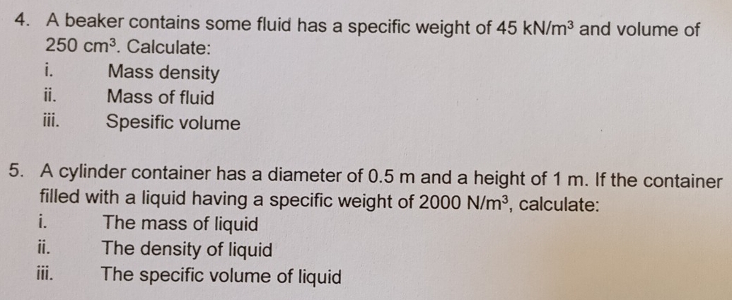 A beaker contains some fluid has a specific weight of 45kN/m^3 and volume of
250cm^3. Calculate: 
i. Mass density 
ⅱ. Mass of fluid 
iii. Spesific volume 
5. A cylinder container has a diameter of 0.5 m and a height of 1 m. If the container 
filled with a liquid having a specific weight of 2000N/m^3 , calculate: 
i. The mass of liquid 
ⅱ. The density of liquid 
iii. The specific volume of liquid