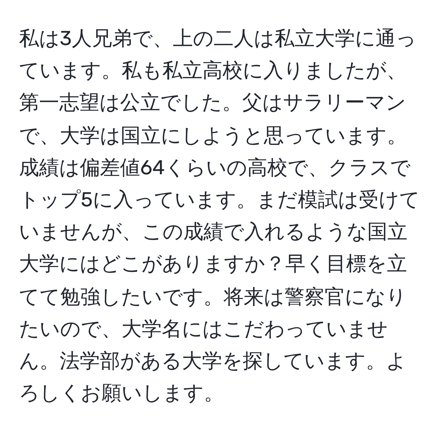 私は3人兄弟で、上の二人は私立大学に通っています。私も私立高校に入りましたが、第一志望は公立でした。父はサラリーマンで、大学は国立にしようと思っています。成績は偏差値64くらいの高校で、クラスでトップ5に入っています。まだ模試は受けていませんが、この成績で入れるような国立大学にはどこがありますか？早く目標を立てて勉強したいです。将来は警察官になりたいので、大学名にはこだわっていません。法学部がある大学を探しています。よろしくお願いします。