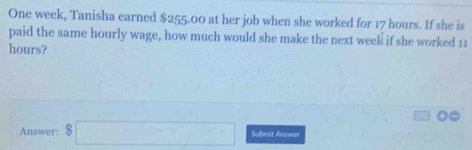 One week, Tanisha earned $255.00 at her job when she worked for 17 hours. If she is 
paid the same hourly wage, how much would she make the next week if she worked 11
hours? 
Answer: $□ Submit Answer