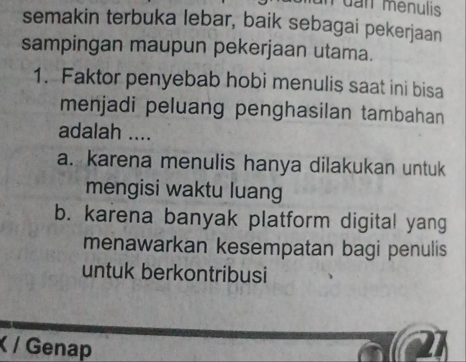 Puan menulis
semakin terbuka lebar, baik sebagai pekerjaan
sampingan maupun pekerjaan utama.
1. Faktor penyebab hobi menulis saat ini bisa
menjadi peluang penghasilan tambahan
adalah ....
a. karena menulis hanya dilakukan untuk
mengisi waktu luang
b. karena banyak platform digital yang
menawarkan kesempatan bagi penulis
untuk berkontribusi
( / Genap