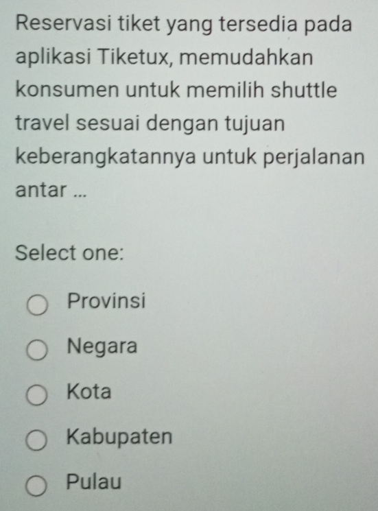 Reservasi tiket yang tersedia pada
aplikasi Tiketux, memudahkan
konsumen untuk memilih shuttle
travel sesuai dengan tujuan
keberangkatannya untuk perjalanan
antar ...
Select one:
Provinsi
Negara
Kota
Kabupaten
Pulau