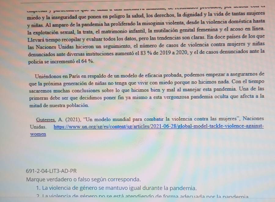 Canegos Car   J.  Pr C
miedo y la inseguridad que ponen en peligro la salud, los derechos, la dignidad y la vida de tantas mujeres
y niñas. Al amparo de la pandemia ha proliferado la misoginia violenta, desde la violencia doméstica hasta
la explotación sexual, la trata, el matrimonio infantil, la mutilación genital femenina y el acoso en línea.
Llevará tiempo recopilar y evaluar todos los datos, pero las tendencias son claras. En doce países de los que
las Naciones Unidas hicieron un seguimiento, el número de casos de violencia contra mujeres y niñas
denunciados ante diversas instituciones aumentó el 83 % de 2019 a 2020, y el de casos denunciados ante la
policía se incrementó el 64 %.
Uniéndonos en París en respaldo de un modelo de eficacia probada, podemos empezar a asegurarnos de
que la próxima generación de niñas no tenga que vivir con miedo porque no hicimos nada. Con el tiempo
sacaremos muchas conclusiones sobre lo que hicimos bien y mal al manejar esta pandemia. Una de las
primeras debe ser que decidimos poner fin ya mismo a esta vergonzosa pandemia oculta que afecta a la
mitad de nuestra población.
Guterres. A. (2021), “Un modelo mundial para combatir la violencia contra las mujeres”, Naciones
Unidas. https://www.un.org/sg/es/content/sg/articles/2021-06-28/global-model-tackle-violence-against-
women
691-2-04-LIT3-AD-PR
Marque verdadero o falso según corresponda.
1. La violencia de género se mantuvo igual durante la pandemia.
2 L a violencia de género no se está atendiendo de forma adecuada por la pandemia