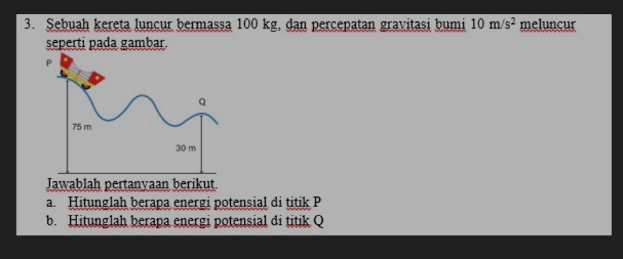 Sebuah kereta luncur bermassa 100 kg, dan percepatan gravitasi bumi 10m/s^2 meluncur 
seperti pada gambar. 
Jawablah pertanyaan berikut. 
a Hitunglah berapa energi potensial di titik P
b. Hitunglah berapa energi potensial di titik Q