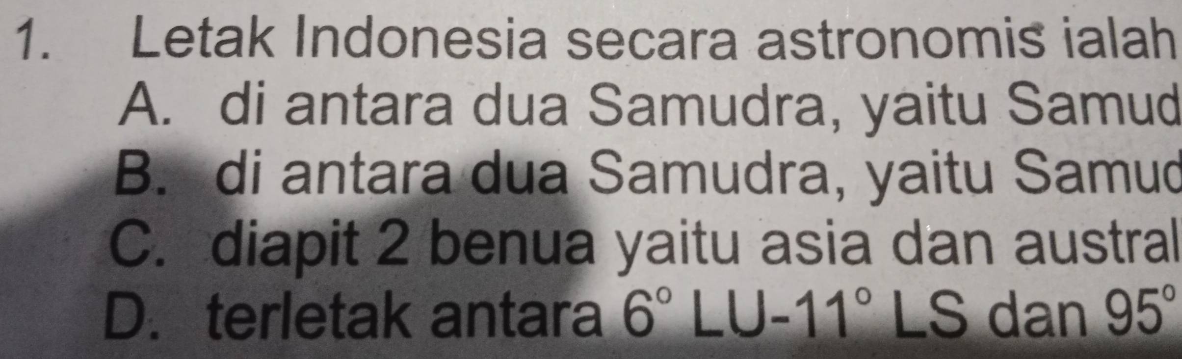 Letak Indonesia secara astronomis ialah
A. di antara dua Samudra, yaitu Samud
B. di antara dua Samudra, yaitu Samud
C. diapit 2 benua yaitu asia dan austral
D. terletak antara 6°LU-11° LS dan 95°