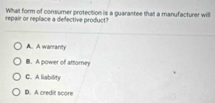 What form of consumer protection is a guarantee that a manufacturer will
repair or replace a defective product?
A. A warranty
B. A power of attorney
C. A liability
D. A credit score