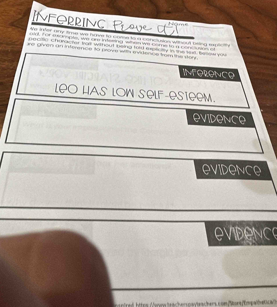 INFORRING 
Name 
We infer any time we have to come to a conclusion without being explicitly 
old. For example, we are inferring when we come to a conclusion of 
pecific character trait without being told explicitly in the text. Bellow you 
are given an inference to prove with evidence from the story. 
INFORONCe 
LeO HAs LOW SeLF-eSteeM. 
EVidence 
eVIDeNce 
evidence 
nspired https:/sw.teacherspayteachers.com/Store/Empathetica>