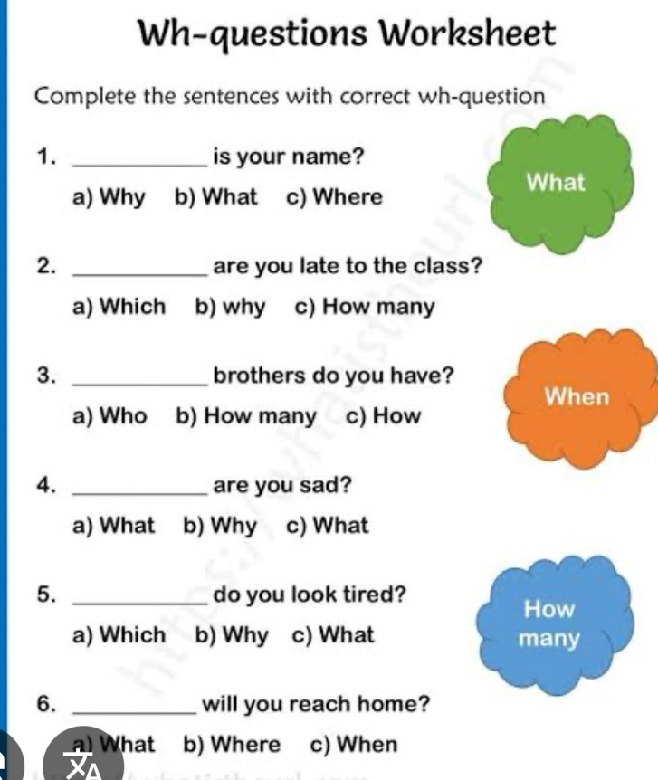 Wh-questions Worksheet
Complete the sentences with correct wh-question
1. _is your name?
What
a) Why b) What c) Where
2. _are you late to the class?
a) Which b) why c) How many
3. _brothers do you have?
When
a) Who b) How many c) How
4. _are you sad?
a) What b) Why c) What
5. _do you look tired?
How
a) Which b) Why c) What many
6. _will you reach home?
What b) Where c) When