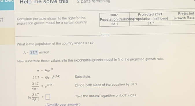 Help me solve this 2 parts remaining 
st Complete the table shown to the right for thee 
population growth model for a certain country. 
What is the population of the country when t=14 ?
A=31.7 million
Now substitute these values into the exponential growth model to find the projected growth rate.
A=A_0e^(kt)
31.7=58.1e^(k(14)) Substitute.
 (31.7)/58.1 =e^(k(14)) Divide both sides of the equation by 58.1. 
In  (31.7)/58.1 =□ Take the natural logarithm on both sides. 
(Simplify your answer.)