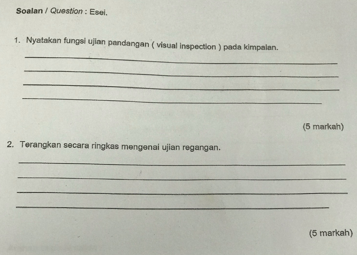 Soalan / Question : Esei. 
1. Nyatakan fungsi ujian pandangan ( visual inspection ) pada kimpalan. 
_ 
_ 
_ 
_ 
(5 markah) 
2. Terangkan secara ringkas mengenai ujian regangan. 
_ 
_ 
_ 
_ 
(5 markah)