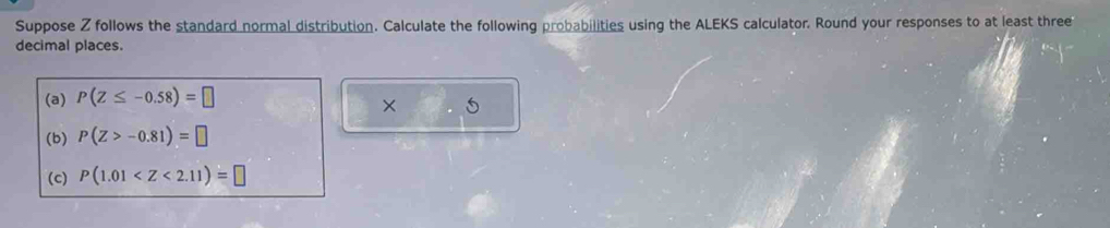 Suppose Z follows the standard normal distribution. Calculate the following probabilities using the ALEKS calculator. Round your responses to at least three 
decimal places. 
(a) P(Z≤ -0.58)=□
× 5 
(b) P(Z>-0.81)=□
(c) P(1.01