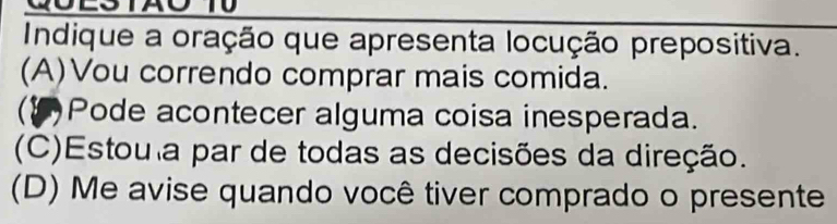 Indique a oração que apresenta locução prepositiva.
(A)Vou correndo comprar mais comida.
C Pode acontecer alguma coisa inesperada.
(C)Estou a par de todas as decisões da direção.
(D) Me avise quando você tiver comprado o presente