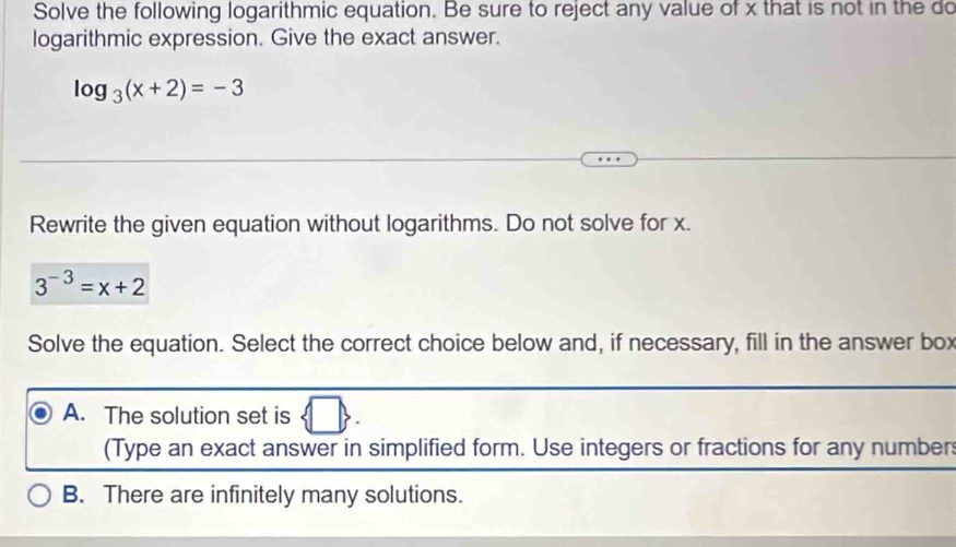 Solve the following logarithmic equation. Be sure to reject any value of x that is not in the do
logarithmic expression. Give the exact answer.
log _3(x+2)=-3
Rewrite the given equation without logarithms. Do not solve for x.
3^(-3)=x+2
Solve the equation. Select the correct choice below and, if necessary, fill in the answer box
A. The solution set is A
(Type an exact answer in simplified form. Use integers or fractions for any number:
B. There are infinitely many solutions.