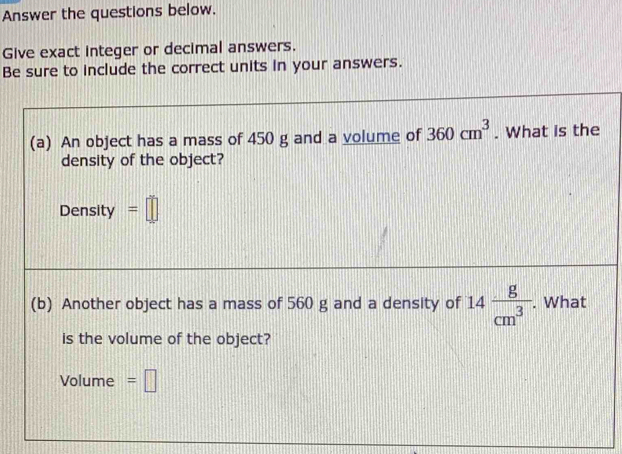 Answer the questions below. 
Give exact integer or decimal answers. 
Be sure to include the correct units in your answers. 
(a) An object has a mass of 450 g and a volume of 360cm^3. What is the 
density of the object? 
Density =□
(b) Another object has a mass of 560 g and a density of 14 g/cm^3 . What 
is the volume of the object? 
Volume =□