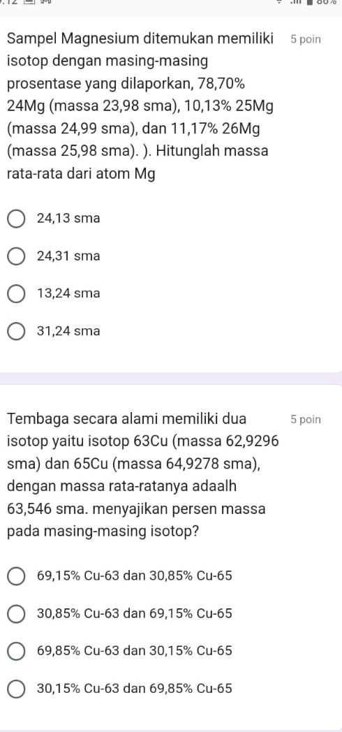 Sampel Magnesium ditemukan memiliki 5 poin
isotop dengan masing-masing
prosentase yang dilaporkan, 78, 70%
24Mg (massa 23,98 sma), 10, 13% 25Mg
(massa 24,99 sma), dan 11,17% 26Mg
(massa 25,98 sma). ). Hitunglah massa
rata-rata dari atom Mg
24,13 sma
24,31 sma
13,24 sma
31,24 sma
Tembaga secara alami memiliki dua 5 poin
isotop yaitu isotop 63Cu (massa 62,9296
sma) dan 65Cu (massa 64,9278 sma),
dengan massa rata-ratanya adaalh
63,546 sma. menyajikan persen massa
pada masing-masing isotop?
69, 15% Cu -63 dan 30, 85% Cu -65
30, 85% Cu -63 dan 69, 15% Cu -65
69, 85% Cu -63 dan 30, 15% Cu -65
30, 15% Cu -63 dan 69, 85% Cu -65