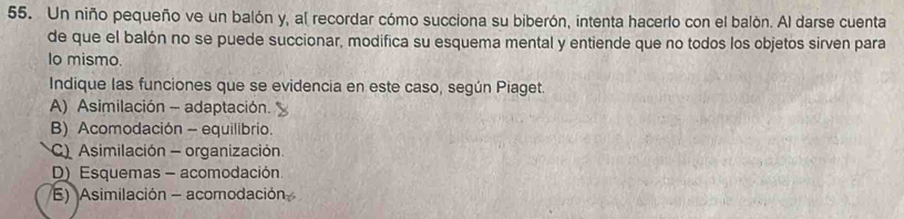 Un niño pequeño ve un balón y, al recordar cómo succiona su biberón, intenta hacerlo con el balòn. Al darse cuenta
de que el balón no se puede succionar, modifica su esquema mental y entiende que no todos los objetos sirven para
Io mismo.
Indique las funciones que se evidencia en este caso, según Piaget.
A) Asimilación - adaptación.
B) Acomodación - equilibrio.
C Asimilación - organización
D) Esquemas - acomodación
E) Asimilación - acomodación